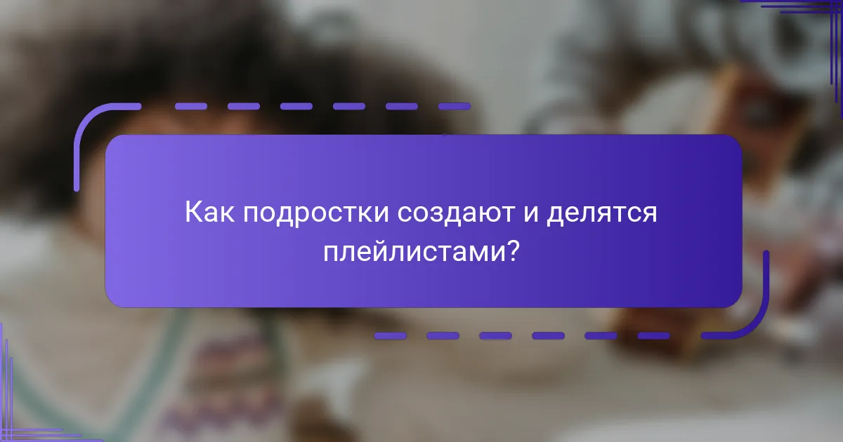 Как подростки создают и делятся плейлистами?