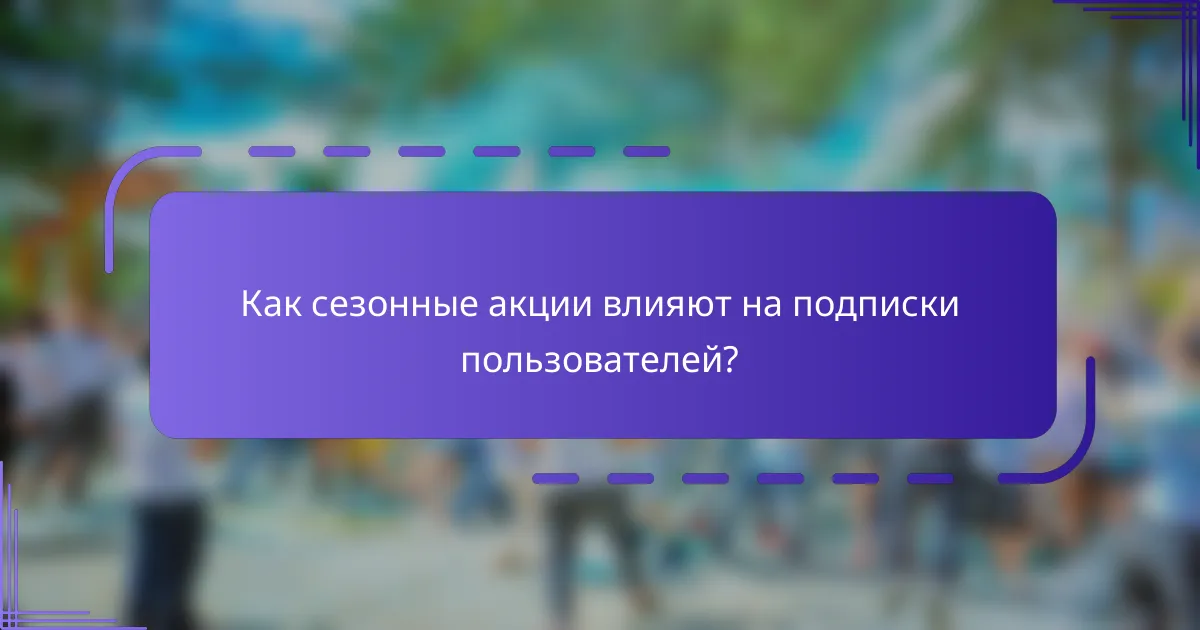 Как сезонные акции влияют на подписки пользователей?