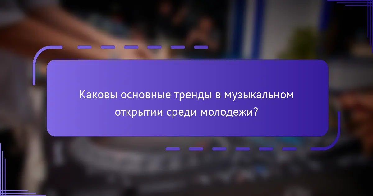 Каковы основные тренды в музыкальном открытии среди молодежи?